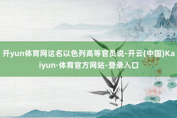 开yun体育网这名以色列高等官员说-开云(中国)Kaiyun·体育官方网站-登录入口