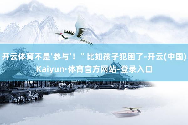 开云体育不是‘参与’！”比如孩子犯困了-开云(中国)Kaiyun·体育官方网站-登录入口