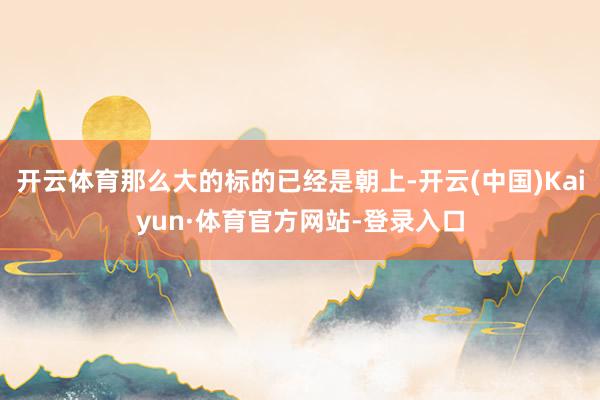 开云体育那么大的标的已经是朝上-开云(中国)Kaiyun·体育官方网站-登录入口