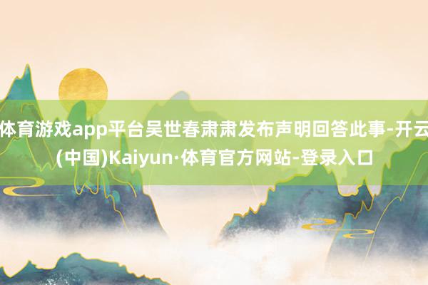 体育游戏app平台吴世春肃肃发布声明回答此事-开云(中国)Kaiyun·体育官方网站-登录入口