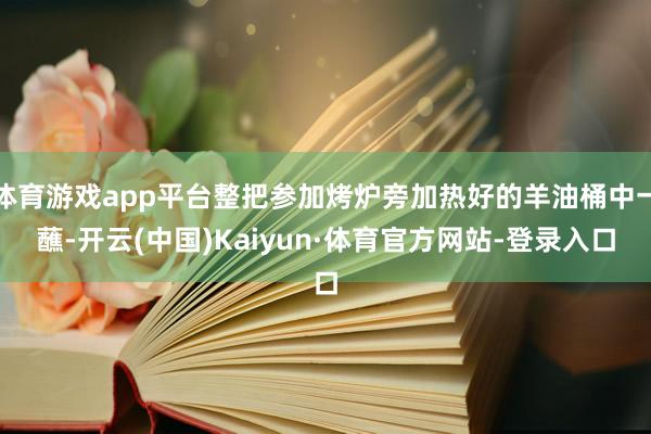 体育游戏app平台整把参加烤炉旁加热好的羊油桶中一蘸-开云(中国)Kaiyun·体育官方网站-登录入口