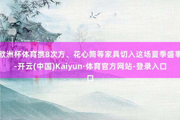 欧洲杯体育携8次方、花心筒等家具切入这场夏季盛事-开云(中国)Kaiyun·体育官方网站-登录入口