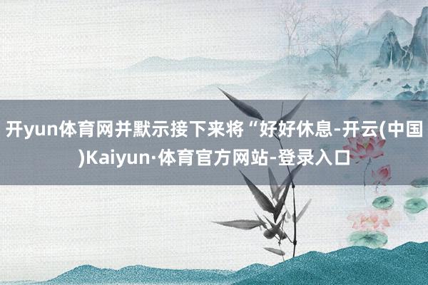 开yun体育网并默示接下来将“好好休息-开云(中国)Kaiyun·体育官方网站-登录入口