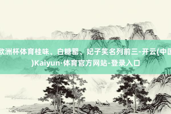 欧洲杯体育桂味、白糖罂、妃子笑名列前三-开云(中国)Kaiyun·体育官方网站-登录入口