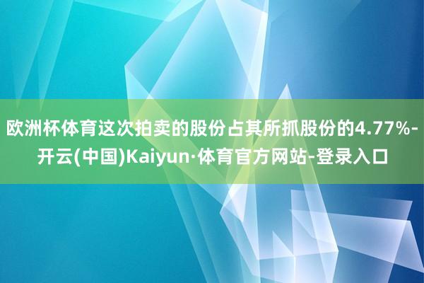 欧洲杯体育这次拍卖的股份占其所抓股份的4.77%-开云(中国)Kaiyun·体育官方网站-登录入口