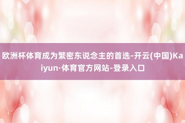 欧洲杯体育成为繁密东说念主的首选-开云(中国)Kaiyun·体育官方网站-登录入口