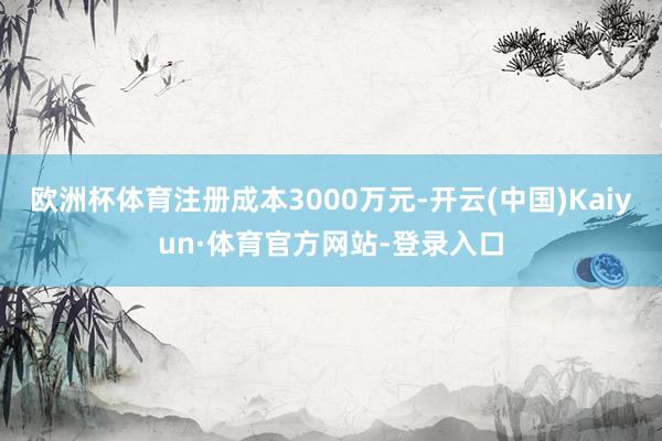 欧洲杯体育注册成本3000万元-开云(中国)Kaiyun·体育官方网站-登录入口