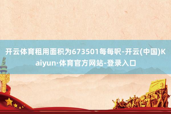 开云体育租用面积为673501每每呎-开云(中国)Kaiyun·体育官方网站-登录入口
