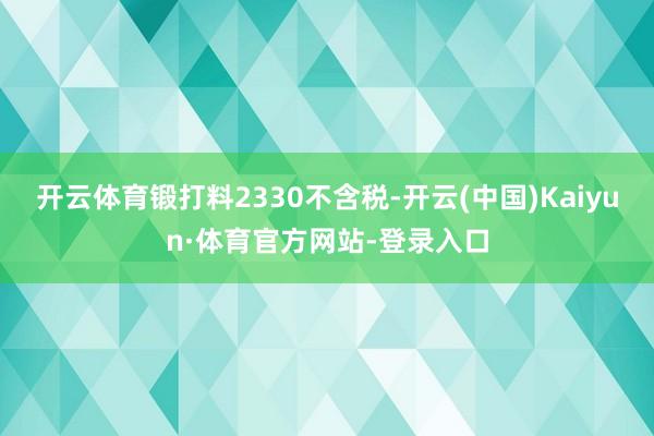 开云体育锻打料2330不含税-开云(中国)Kaiyun·体育官方网站-登录入口