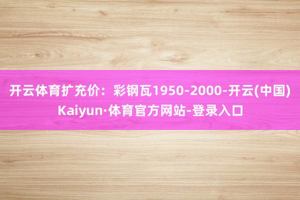 开云体育扩充价：彩钢瓦1950-2000-开云(中国)Kaiyun·体育官方网站-登录入口