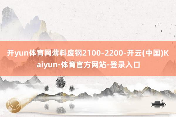开yun体育网薄料废钢2100-2200-开云(中国)Kaiyun·体育官方网站-登录入口