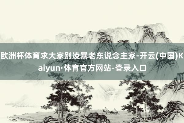 欧洲杯体育求大家别凌暴老东说念主家-开云(中国)Kaiyun·体育官方网站-登录入口