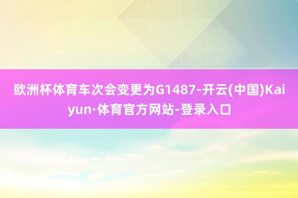 欧洲杯体育车次会变更为G1487-开云(中国)Kaiyun·体育官方网站-登录入口