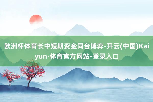 欧洲杯体育长中短期资金同台博弈-开云(中国)Kaiyun·体育官方网站-登录入口