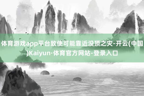 体育游戏app平台致使可能靠近没顶之灾-开云(中国)Kaiyun·体育官方网站-登录入口