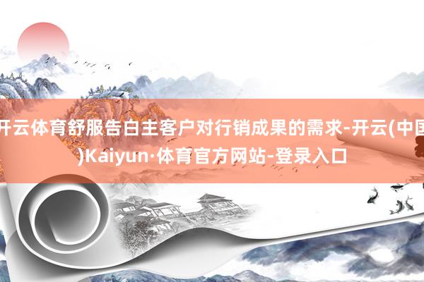 开云体育舒服告白主客户对行销成果的需求-开云(中国)Kaiyun·体育官方网站-登录入口