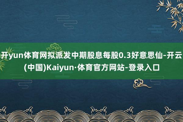 开yun体育网拟派发中期股息每股0.3好意思仙-开云(中国)Kaiyun·体育官方网站-登录入口